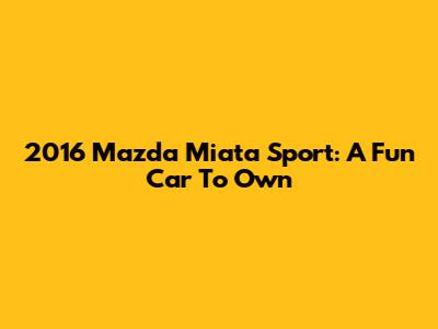 2016 Mazda Miata Sport: A Fun Car To Own