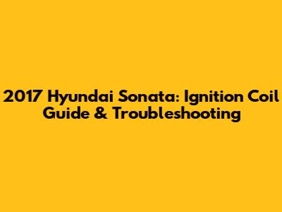 2017 Hyundai Sonata: Ignition Coil Guide & Troubleshooting
