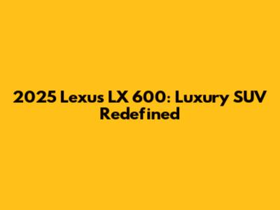 2025 Lexus LX 600: Luxury SUV Redefined