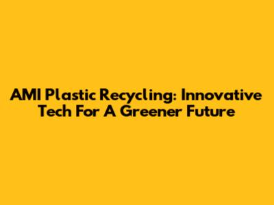 AMI Plastic Recycling: Innovative Tech For A Greener Future