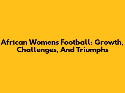 African Women's Football: Growth, Challenges, And Triumphs