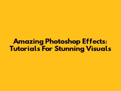 Amazing Photoshop Effects: Tutorials For Stunning Visuals