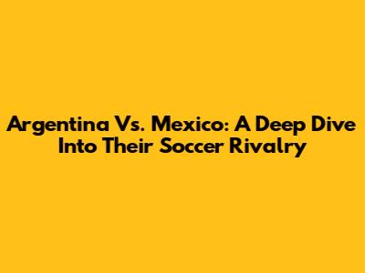 Argentina Vs. Mexico: A Deep Dive Into Their Soccer Rivalry