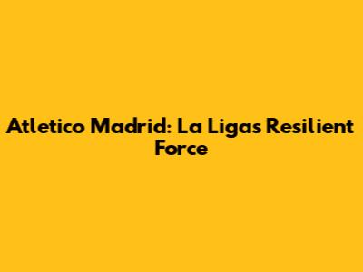 Atletico Madrid: La Liga's Resilient Force