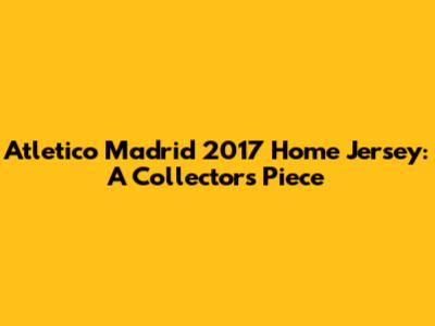 Atletico Madrid 2017 Home Jersey: A Collector's Piece