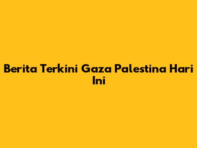 Berita Terkini Gaza Palestina Hari Ini