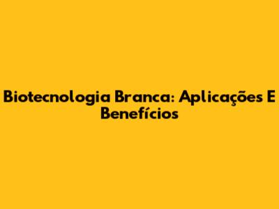 Biotecnologia Branca: Aplicações E Benefícios