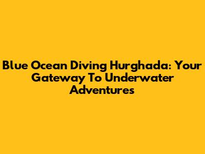 Blue Ocean Diving Hurghada: Your Gateway To Underwater Adventures