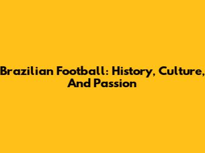 Brazilian Football: History, Culture, And Passion