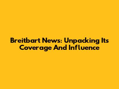 Breitbart News: Unpacking Its Coverage And Influence