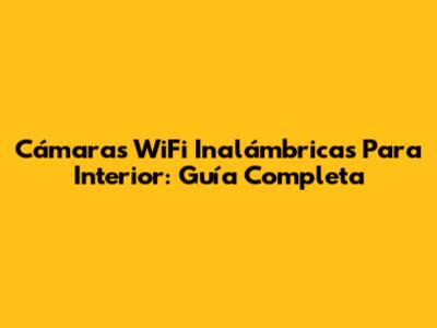 Cámaras WiFi Inalámbricas Para Interior: Guía Completa