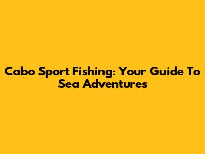 Cabo Sport Fishing: Your Guide To Sea Adventures