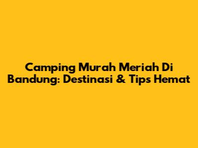 Camping Murah Meriah Di Bandung: Destinasi & Tips Hemat