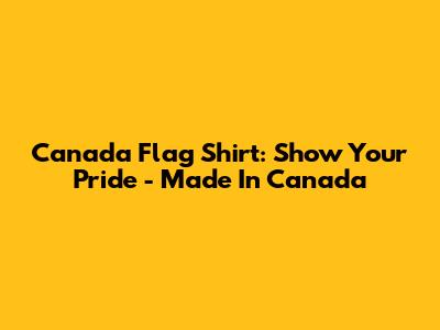 Canada Flag Shirt: Show Your Pride - Made In Canada