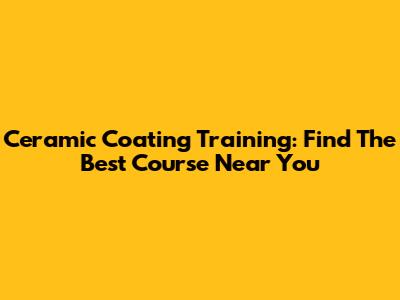 Ceramic Coating Training: Find The Best Course Near You