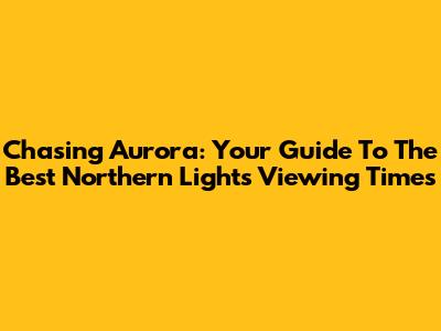 Chasing Aurora: Your Guide To The Best Northern Lights Viewing Times