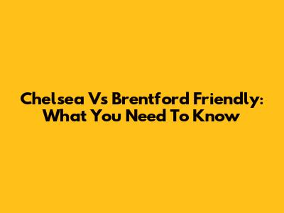 Chelsea Vs Brentford Friendly: What You Need To Know