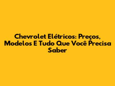 Chevrolet Elétricos: Preços, Modelos E Tudo Que Você Precisa Saber