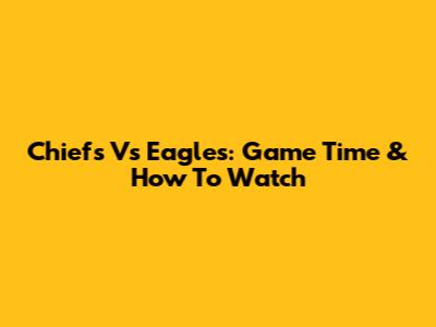Chiefs Vs Eagles: Game Time & How To Watch