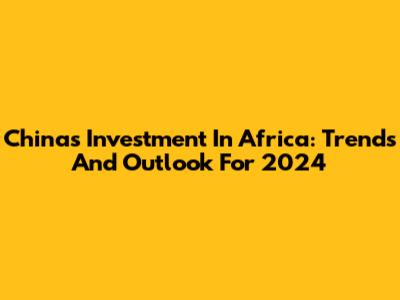 China's Investment In Africa: Trends And Outlook For 2024