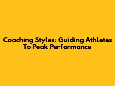 Coaching Styles: Guiding Athletes To Peak Performance