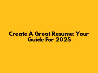 Create A Great Resume: Your Guide For 2025