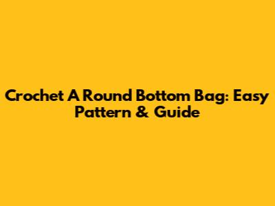 Crochet A Round Bottom Bag: Easy Pattern & Guide