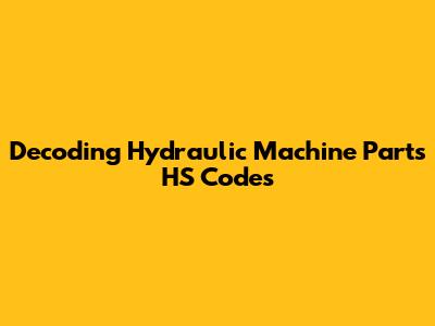 Decoding Hydraulic Machine Parts HS Codes