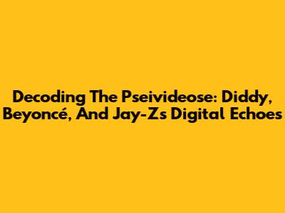 Decoding The Pseivideose: Diddy, Beyoncé, And Jay-Z's Digital Echoes