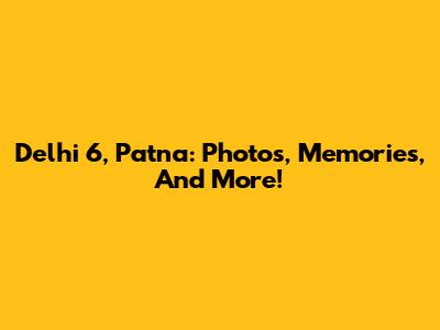 Delhi 6, Patna: Photos, Memories, And More!