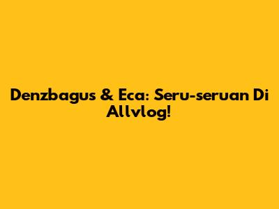 Denzbagus & Eca: Seru-seruan Di Allvlog!