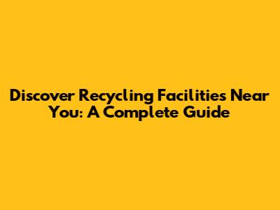 Discover Recycling Facilities Near You: A Complete Guide
