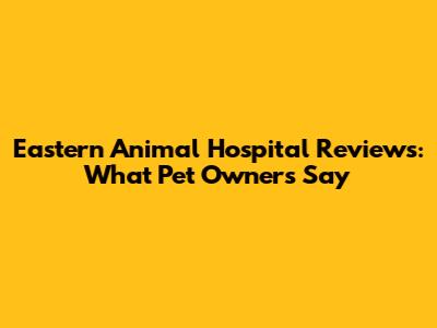 Eastern Animal Hospital Reviews: What Pet Owners Say