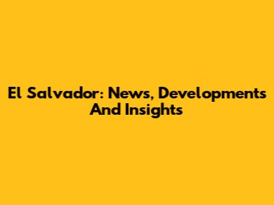 El Salvador: News, Developments And Insights