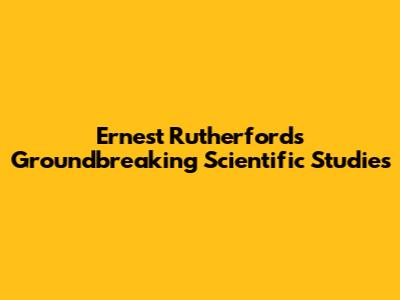 Ernest Rutherford's Groundbreaking Scientific Studies