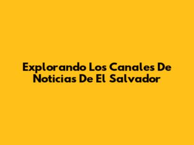 Explorando Los Canales De Noticias De El Salvador