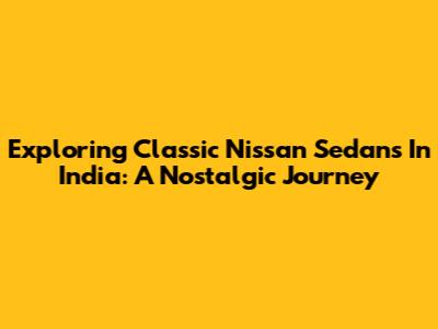 Exploring Classic Nissan Sedans In India: A Nostalgic Journey