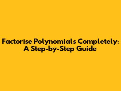 Factorise Polynomials Completely: A Step-by-Step Guide