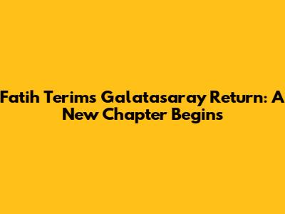 Fatih Terim's Galatasaray Return: A New Chapter Begins