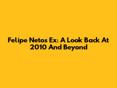 Felipe Neto's Ex: A Look Back At 2010 And Beyond