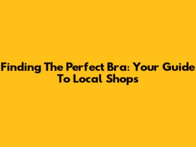 Finding The Perfect Bra: Your Guide To Local Shops