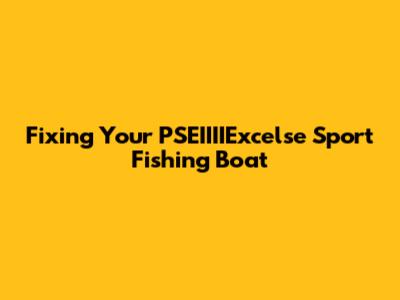 Fixing Your PSEIIIIExcelse Sport Fishing Boat