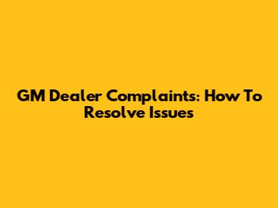 GM Dealer Complaints: How To Resolve Issues