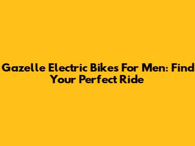 Gazelle Electric Bikes For Men: Find Your Perfect Ride