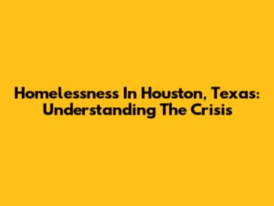 Homelessness In Houston, Texas: Understanding The Crisis