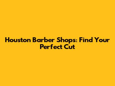 Houston Barber Shops: Find Your Perfect Cut