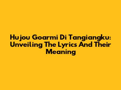 Hujou Goarmi Di Tangiangku: Unveiling The Lyrics And Their Meaning