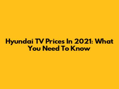 Hyundai TV Prices In 2021: What You Need To Know