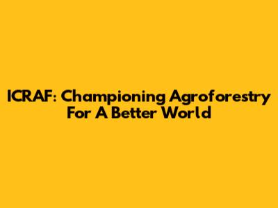 ICRAF: Championing Agroforestry For A Better World
