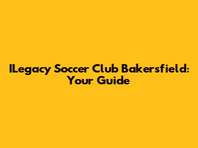 ILegacy Soccer Club Bakersfield: Your Guide